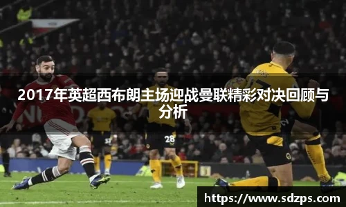 2017年英超西布朗主场迎战曼联精彩对决回顾与分析