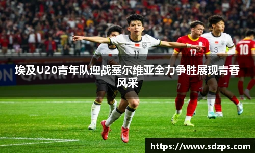 埃及U20青年队迎战塞尔维亚全力争胜展现青春风采