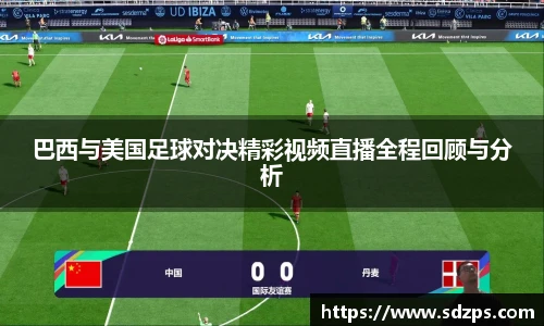 巴西与美国足球对决精彩视频直播全程回顾与分析